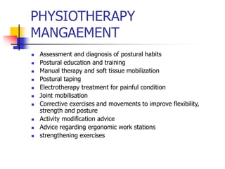 PHYSIOTHERAPY
MANGAEMENT
 Assessment and diagnosis of postural habits
 Postural education and training
 Manual therapy and soft tissue mobilization
 Postural taping
 Electrotherapy treatment for painful condition
 Joint mobilisation
 Corrective exercises and movements to improve flexibility,
strength and posture
 Activity modification advice
 Advice regarding ergonomic work stations
 strengthening exercises
 