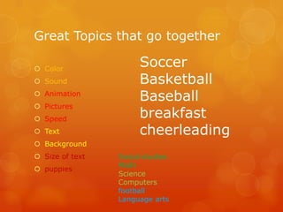 Great Topics that go together
 Color
 Sound
 Animation
 Pictures
 Speed
 Text

Soccer
Basketball
Baseball
breakfast
cheerleading

 Background
 Size of text
 puppies

Social studies
Math
Science
Computers
football
Language arts

 