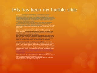 tHis has been my horible slide
During our powerpoint presentations, I learned how to make a
good powerpoint. Plan ahead, don't just start typing. Gather
information and facts. Find all your images and sites before you start.
The text should not be too small or too large. If the text is too long, the
audience will get bored. If it is too short, it will go by too fast. Don't
use hard to read fonts and colors.
Animation and timing are a big part of your PPT. The animation
should not take away from the slide, unless your slide is about
animation. Use only a few different animations each time. The timing is
the hard part. You should work hard to get your timing right, not too
fast or slow.
Color is extremely important. Red and yellow trigger excitement and
grab the readers attention. Blue and green are calm, soothing
colors.White and gray promote quality and honesty. Be careful when
using black, most people do not like black.Whatever you decide for
color it should fit your slide and audience.
Sound and pictures are fun. Never use pictures that don't have to do
with your slide. If you use unnecessary images, your audience will be
distracted. Audio usually distracts your reader, use short audio that
has to do with your slide. Audio can also distract so be careful.
Using shortcuts can help you finish your slide faster. You can use
shortcuts such as Ctrl C to copy, and Ctrl V to paste. You can also use
ctrl B, I, or U to bold, italicize, and underline any highlighted text.
Your powerpoint should look organized, and not have long paragraphs.
Stick with one topic per slide. To organize your slide use bullet points.
Use spell check so that you have correct grammar and spelling.When
reading your powerpoint use bullet points so you can watch your
audience instead of your screen. Make sure to be loud and confident
while presenting.
Always cite your work. Write down all the sites you got your
information from. Or just write the name of the author.Make sure your
text or images does not have copyright on them.
That is the basics that you should know. Always have fun when you
make a powerpoint. Have fun and good luck.

 