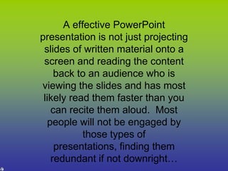 A effective PowerPoint presentation is not just projecting slides of written material onto a screen and reading the content back to an audience who is viewing the slides and has most likely read them faster than you can recite them aloud.  Most people will not be engaged by those types of presentations, finding them redundant if not downright…   