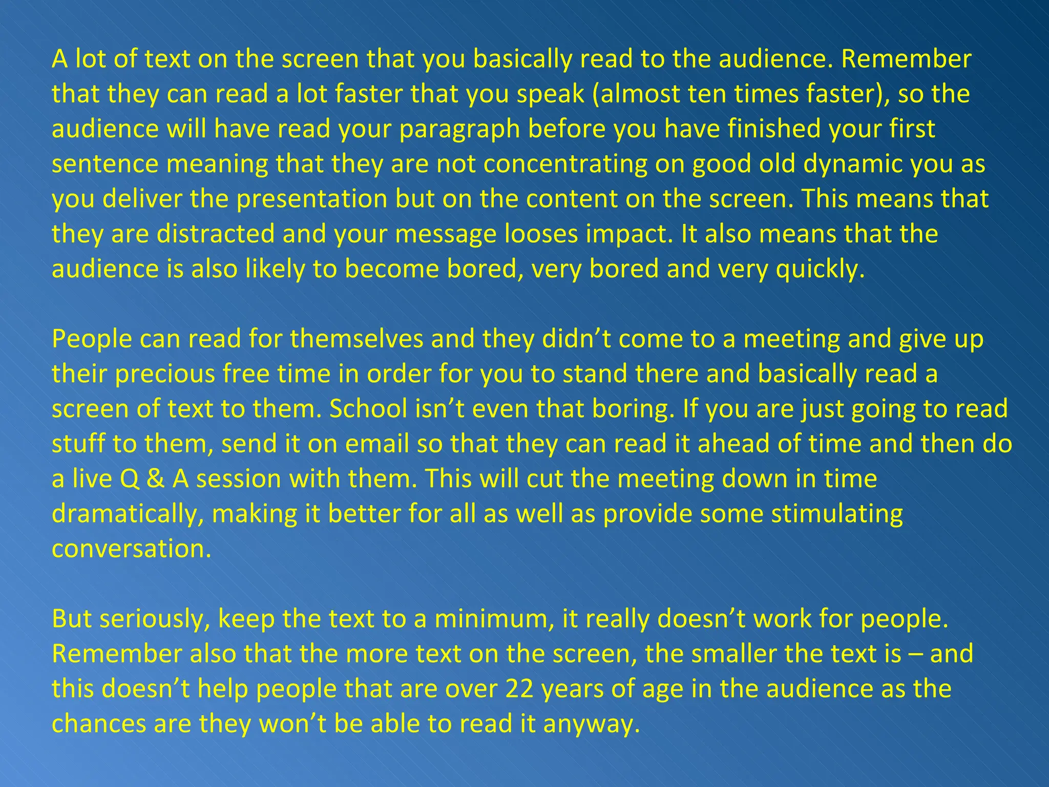 A lot of text on the screen that you basically read to the audience. Remember that they can read a lot faster that you speak (almost ten times faster), so the audience will have read your paragraph before you have finished your first sentence meaning that they are not concentrating on good old dynamic you as you deliver the presentation but on the content on the screen. This means that they are distracted and your message looses impact. It also means that the audience is also likely to become bored, very bored and very quickly. People can read for themselves and they didn’t come to a meeting and give up their precious free time in order for you to stand there and basically read a screen of text to them. School isn’t even that boring. If you are just going to read stuff to them, send it on email so that they can read it ahead of time and then do a live Q & A session with them. This will cut the meeting down in time dramatically, making it better for all as well as provide some stimulating conversation. But seriously, keep the text to a minimum, it really doesn’t work for people. Remember also that the more text on the screen, the smaller the text is – and this doesn’t help people that are over 22 years of age in the audience as the chances are they won’t be able to read it anyway.  