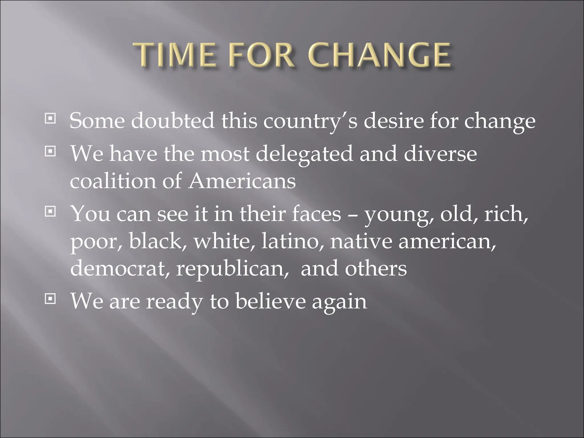 Some doubted this country’s desire for change We have the most delegated and diverse coalition of Americans You can see it in their faces – young, old, rich, poor, black, white, latino, native american, democrat, republican,  and others We are ready to believe again 