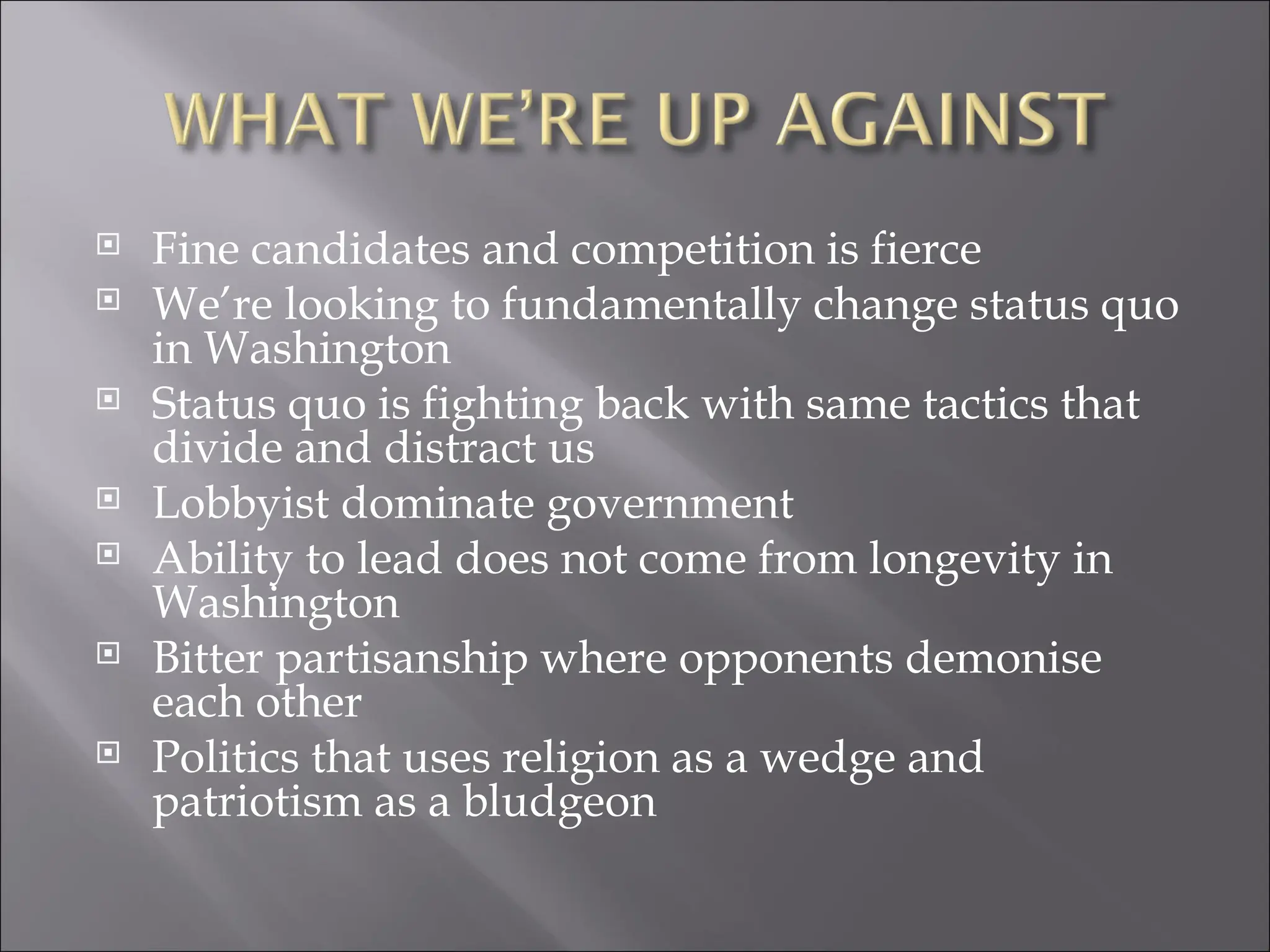 Fine candidates and competition is fierce We’re looking to fundamentally change status quo in Washington Status quo is fighting back with same tactics that divide and distract us Lobbyist dominate government Ability to lead does not come from longevity in Washington Bitter partisanship where opponents demonise each other Politics that uses religion as a wedge and patriotism as a bludgeon 
