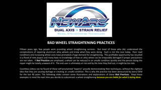 BAD WHEEL STRAIGHTENING PRACTICES
Fifteen years ago, few people were providing wheel straightening services. But most of those who did, understood the
complications of repairing aluminum alloy wheels and knew what they were doing. Such is not the case today. Poor road
conditions and increasing wheel costs have prompted a huge demand for straightening. This profitable opportunity has resulted
in a flood of new players and many have no knowledge of how an alloy wheel can be irreparably damaged if proper precautions
are not taken. If Bad Practices are employed, a wheel can be reduced to an unsafe condition quickly and the person doing the
repair might be totally unaware of it. The end user is ultimately at risk and by the time they find out, it might be too late.
Countless videos can be found of these self-proclaimed “experts” proudly demonstrating their techniques, without the slightest
idea that they are causing damage or creating an unsafe condition. This is why the practice has been denounced by every OEM
for the last 40 years. The following slides contain some illustrations and explanations of these Bad Practices. Keep these
examples in mind the next time you decide to subcontract a wheel straightening because you are liable for what is being done.
 