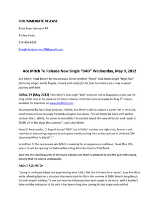 FOR IMMEDIATE RELEASE
Aries Entertainment PR

Ashley Jones

214-405-6239

AriesEntertainmentPR@gmail.com




   Ace Mitch To Release New Single “BAD” Wednesday, May 9, 2012
Ace Mitch, most known for his previous Street Anthem “Work” and Radio Single “High Rise”
featuring singer Suede Royale, is back and ready for his fans to embark on a new musical
journey with him.

Dallas, TX (May 2012) –Ace Mitch’s new single “BAD” promises not to disappoint, and is just the
icing on the cake as he prepares for future releases. Until then, fans anticipate his May 9th release,
available for download on www.AceMitch.com .

Accompanied by Track Boyz producer, J.White, Ace Mitch is able to capture a pacier feel to the track,
which mirrors his increasingly frenetic& energetic live shows. “It’s an honor to work with such a
veteran like J. White, his vision is incredible; I’m excited about this new direction and ready to
TURN UP in the clubs this summer”, say’s Ace Mitch.

Nuvo DJ Ambassador, DJ Kayotik tested “BAD” out in Dallas’ number one night club, Beamers and
received an astounding response by club goers merely reciting the catchiest phrase in the hook,“Girl
Gone Head With Ya Bad A**.”

In addition to the new release Ace Mitch is readying for an appearance in Abilene, Texas May 11th
where he will be opening for National Recording Artist Ace Hood at Club Myst.

Well into the second quarter of the music industry Ace Mitch is prepared to end the year with a bang,
proving that his Drive is unstoppable.

ABOUT ACE MITCH

“Laying in the hospital bed, and experiencing what I did, I feel that I’m here for a reason”, says Ace Mitch
while reflecting back on a situation that nearly took his life in the summer of 2010. Born in Long Beach,
CA and raised in Abilene, TX one can hear the influences from both coasts in his music. With a hustler’s
drive and the dedication to his craft it has been a long time coming.His last single and certified
 