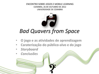 ENCONTRO SOBRE JOGOS E MOBILE LEARNING
COIMBRA, 26 DE OUTUBRO DE 2012
UNIVERSIDADE DE COIMBRA
Bad Quavers from Space
• O jogo e as atividades de aprendizagem
• Caraterização do público-alvo e do jogo
• Storyboard
• Conclusões