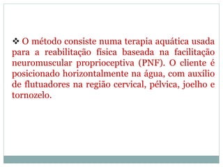  O método consiste numa terapia aquática usada
para a reabilitação física baseada na facilitação
neuromuscular proprioceptiva (PNF). O cliente é
posicionado horizontalmente na água, com auxílio
de flutuadores na região cervical, pélvica, joelho e
tornozelo.
 