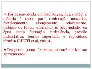  Foi desenvolvido em Bad Ragaz, Suíça 1967, o
método é usado para reeducação muscular,
fortalecimento, alongamento, relaxamento,
inibição de tônus; utilizando as propriedades da
água como flutuação, turbulência, pressão
hidrostática, tensão superficial e capacidade
térmica (RUOTI et al, 2000).
Terapeuta ponto fixo/movimentação ativa ora
aproximando.
 