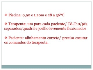  Piscina: 0,90 e 1,20m e 28 a 36ºC
 Terapeuta: um para cada paciente/ T8-T10/pés
separados/quadril e joelho levemente flexionados
 Paciente: alinhamento correto/ precisa escutar
os comandos do terapeuta.
 