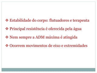  Estabilidade do corpo: flutuadores e terapeuta
 Principal resistência é oferecida pela água
 Nem sempre a ADM máxima é atingida
 Ocorrem movimentos de eixo e extremidades
 