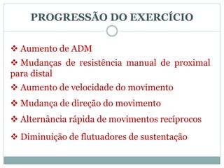 PROGRESSÃO DO EXERCÍCIO
 Aumento de ADM
 Mudanças de resistência manual de proximal
para distal
 Aumento de velocidade do movimento
 Mudança de direção do movimento
 Alternância rápida de movimentos recíprocos
 Diminuição de flutuadores de sustentação
 