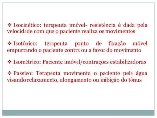  Isocinético: terapeuta imóvel- resistência é dada pela
velocidade com que o paciente realiza os movimentos
 Isotônico: terapeuta ponto de fixação móvel
empurrando o paciente contra ou a favor do movimento
 Isométrico: Paciente imóvel/contrações estabilizadoras
 Passivo: Terapeuta movimenta o paciente pela água
visando relaxamento, alongamento ou inibição do tônus
 