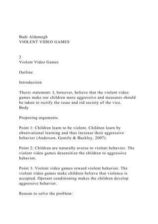 Badr Aldamegh
VIOLENT VIDEO GAMES
2
Violent Video Games
Outline
Introduction
Thesis statement: I, however, believe that the violent video
games make our children more aggressive and measures should
be taken to rectify the issue and rid society of the vice.
Body
Proposing arguments.
Point 1: Children learn to be violent. Children learn by
observational learning and thus increase their aggressive
behavior (Anderson, Gentile & Buckley, 2007).
Point 2: Children are naturally averse to violent behavior. The
violent video games desensitize the children to aggressive
behavior.
Point 3: Violent video games reward violent behavior. The
violent video games make children believe that violence is
accepted. Operant conditioning makes the children develop
aggressive behavior.
Reason to solve the problem:
 