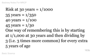 Risk at 30 years = 1/1000 
35 years = 1/350 
40 years = 1/100 
45 years = 1/30 
One way of remembering this is by starting...