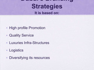 Dubai’s Branding
            Strategies
                    It is based on:



• High profile Promotion

• Quality Service

• Luxuries Infra-Structures

• Logistics

• Diversifying its resources
 