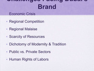 Challenges Facing Dubai’s
         Brand
• Economic Crisis

• Regional Competition

• Regional Malaise

• Scarcity of Resources

• Dichotomy of Modernity & Tradition

• Public vs. Private Sectors

• Human Rights of Labors
 