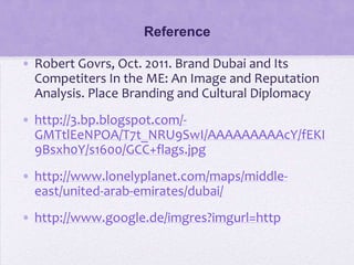 Reference

• Robert Govrs, Oct. 2011. Brand Dubai and Its
  Competiters In the ME: An Image and Reputation
  Analysis. Place Branding and Cultural Diplomacy
• http://3.bp.blogspot.com/-
  GMTtlEeNPOA/T7t_NRU9SwI/AAAAAAAAAcY/fEKI
  9Bsxh0Y/s1600/GCC+flags.jpg
• http://www.lonelyplanet.com/maps/middle-
  east/united-arab-emirates/dubai/
• http://www.google.de/imgres?imgurl=http
 