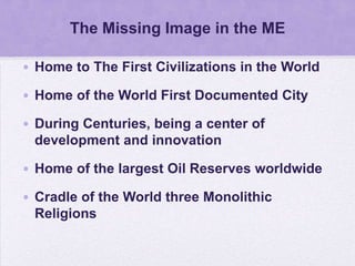 The Missing Image in the ME

• Home to The First Civilizations in the World

• Home of the World First Documented City

• During Centuries, being a center of
  development and innovation

• Home of the largest Oil Reserves worldwide

• Cradle of the World three Monolithic
  Religions
 