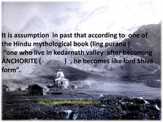 It is assumption in past that according to one of
the Hindu mythological book (ling purana )
 “one who live in kedarnath valley after becoming
ANCHORITE (          ) , he becomes like lord Shiva
form”.



            http://kedarnath-dham.blogspot.com
 