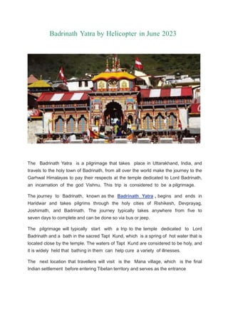 Badrinath Yatra by Helicopter in June 2023
The Badrinath Yatra is a pilgrimage that takes place in Uttarakhand, India, and
travels to the holy town of Badrinath, from all over the world make the journey to the
Garhwal Himalayas to pay their respects at the temple dedicated to Lord Badrinath,
an incarnation of the god Vishnu. This trip is considered to be a pilgrimage.
The journey to Badrinath, known as the Badrinath Yatra , begins and ends in
Haridwar and takes pilgrims through the holy cities of Rishikesh, Devprayag,
Joshimath, and Badrinath. The journey typically takes anywhere from five to
seven days to complete and can be done so via bus or jeep.
The pilgrimage will typically start with a trip to the temple dedicated to Lord
Badrinath and a bath in the sacred Tapt Kund, which is a spring of hot water that is
located close by the temple. The waters of Tapt Kund are considered to be holy, and
it is widely held that bathing in them can help cure a variety of illnesses.
The next location that travellers will visit is the Mana village, which is the final
Indian settlement before entering Tibetan territory and serves as the entrance
 