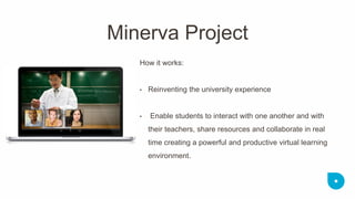How it works: 
•Reinventing the university experience 
• Enable students to interact with one another and with their teachers, share resources and collaborate in real time creating a powerful and productive virtual learning environment. 
Minerva Project  