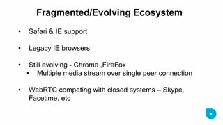 Fragmented/Evolving Ecosystem 
•Safari & IE support 
•Legacy IE browsers 
•Still evolving - Chrome ,FireFox 
•Multiple media stream over single peer connection 
•WebRTC competing with closed systems – Skype, Facetime, etc  