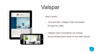 How it works: 
• Connect with a Valspar Color Consultant through live video. 
• Valspar Color Consultants can overlay recommended paint colors on the video stream. 
Valspar  
