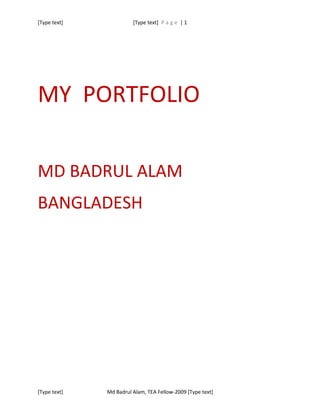 [Type text]             [Type text] P a g e | 1




MY PORTFOLIO

MD BADRUL ALAM
BANGLADESH




[Type text]   Md Badrul Alam, TEA Fellow-2009 [Type text]
 