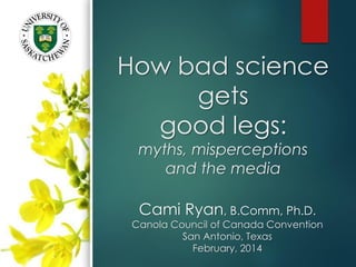 How bad science
gets
good legs:
myths, misperceptions
and the media
Cami Ryan, B.Comm, Ph.D.
Canola Council of Canada Convention
San Antonio, Texas
February, 2014
 