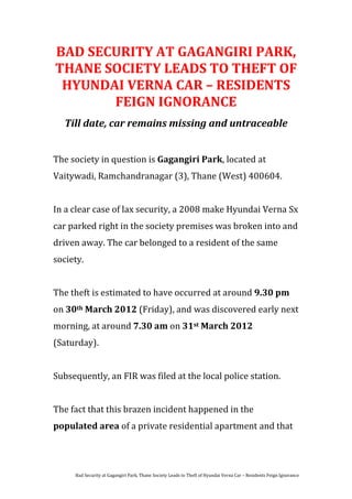 BAD SECURITY AT GAGANGIRI PARK,
THANE SOCIETY LEADS TO THEFT OF
 HYUNDAI VERNA CAR – RESIDENTS
       FEIGN IGNORANCE
   Till date, car remains missing and untraceable


The society in question is Gagangiri Park, located at
Vaitywadi, Ramchandranagar (3), Thane (West) 400604.


In a clear case of lax security, a 2008 make Hyundai Verna Sx
car parked right in the society premises was broken into and
driven away. The car belonged to a resident of the same
society.


The theft is estimated to have occurred at around 9.30 pm
on 30th March 2012 (Friday), and was discovered early next
morning, at around 7.30 am on 31st March 2012
(Saturday).


Subsequently, an FIR was filed at the local police station.


The fact that this brazen incident happened in the
populated area of a private residential apartment and that




     Bad Security at Gagangiri Park, Thane Society Leads to Theft of Hyundai Verna Car – Residents Feign Ignorance
 