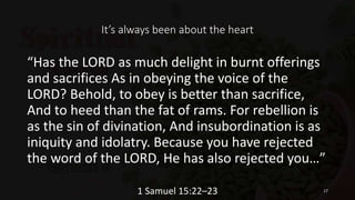 It’s always been about the heart
“Has the LORD as much delight in burnt offerings
and sacrifices As in obeying the voice of the
LORD? Behold, to obey is better than sacrifice,
And to heed than the fat of rams. For rebellion is
as the sin of divination, And insubordination is as
iniquity and idolatry. Because you have rejected
the word of the LORD, He has also rejected you…”
1 Samuel 15:22–23 17
 