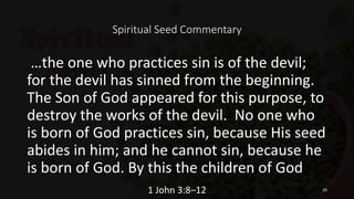 Spiritual Seed Commentary
…the one who practices sin is of the devil;
for the devil has sinned from the beginning.
The Son of God appeared for this purpose, to
destroy the works of the devil. No one who
is born of God practices sin, because His seed
abides in him; and he cannot sin, because he
is born of God. By this the children of God
1 John 3:8–12 26
 