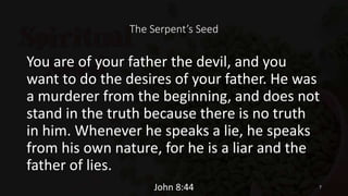 The Serpent’s Seed
You are of your father the devil, and you
want to do the desires of your father. He was
a murderer from the beginning, and does not
stand in the truth because there is no truth
in him. Whenever he speaks a lie, he speaks
from his own nature, for he is a liar and the
father of lies.
John 8:44 7
 