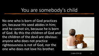 You are somebody's child
No one who is born of God practices
sin, because His seed abides in him;
and he cannot sin, because he is born
of God. By this the children of God and
the children of the devil are obvious:
anyone who does not practice
righteousness is not of God, nor the
one who does not love his brother.
1 John 3:9–10 8
 