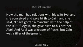 The First Brothers
Now the man had relations with his wife Eve, and
she conceived and gave birth to Cain, and she
said, “I have gotten a manchild with the help of
the LORD.” Again, she gave birth to his brother
Abel. And Abel was a keeper of flocks, but Cain
was a tiller of the ground.
Genesis 4:1–2 9
 