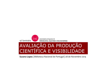 AVALIAÇÃO DA PRODUÇÃO
CIENTÍFICA E VISIBILIDADE
19º Seminário
Susana Lopes | Biblioteca Nacional de Portugal | 28 de Novembro 2014
 