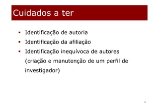 Cuidados a ter
18
 Identificação de autoria
 Identificação da afiliação
 Identificação inequívoca de autores
(criação e manutenção de um perfil de
investigador)
 