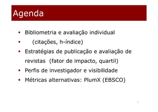 2
Agenda
 Bibliometria e avaliação individual
 (citações, h-índice)
 Estratégias de publicação e avaliação de
revistas (fator de impacto, quartil)
 Perfis de investigador e visibilidade
 Métricas alternativas: PlumX (EBSCO)
 