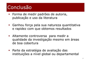 Conclusão
20
 Forma de medir padrões de autoria,
publicação e uso da literatura
 Ganhou força pela sua natureza quantitativa
e rapidez com que obtemos resultados
 Altamente controversa para medir a
qualidade da investigação mesmo em áreas
de boa cobertura
 Parte da estratégia de avaliação das
instituições a nível global ou departamental
 