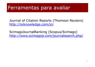Ferramentas para avaliar
24
Journal of Citation Reports (Thomson Reuters)
http://isiknowledge.com/jcr
ScimagoJournalRanking (Scopus/Scimago)
http://www.scimagojr.com/journalsearch.php/
 