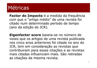 Métricas
28
Factor de Impacto é a medida da frequência
com que o “artigo médio” de uma revista foi
citado num determinado período de tempo
(ano da edição do JCR).
Eigenfactor score baseia-se no número de
vezes que os artigos de uma revista publicada
nos cinco anos anteriores foi citada no ano do
JCR, tem em consideração as revistas que
contribuiram para essas citações e as revistas
mais citadas influenciam mais. São retiradas
as citações da mesma revista.
 