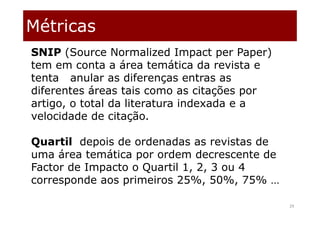 Métricas
29
SNIP (Source Normalized Impact per Paper)
tem em conta a área temática da revista e
tenta anular as diferenças entras as
diferentes áreas tais como as citações por
artigo, o total da literatura indexada e a
velocidade de citação.
Quartil depois de ordenadas as revistas de
uma área temática por ordem decrescente de
Factor de Impacto o Quartil 1, 2, 3 ou 4
corresponde aos primeiros 25%, 50%, 75% …
 