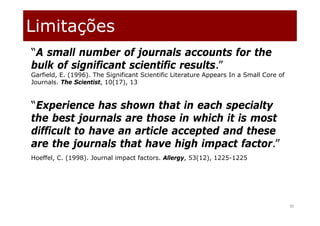 Limitações
30
“A small number of journals accounts for the
bulk of significant scientific results.”
Garfield, E. (1996). The Significant Scientific Literature Appears In a Small Core of
Journals. The Scientist, 10(17), 13
“Experience has shown that in each specialty
the best journals are those in which it is most
difficult to have an article accepted and these
are the journals that have high impact factor.”
Hoeffel, C. (1998). Journal impact factors. Allergy, 53(12), 1225-1225
 