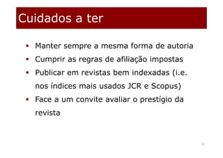Cuidados a ter
31
 Manter sempre a mesma forma de autoria
 Cumprir as regras de afiliação impostas
 Publicar em revistas bem indexadas (i.e.
nos índices mais usados JCR e Scopus)
 Face a um convite avaliar o prestígio da
revista
 