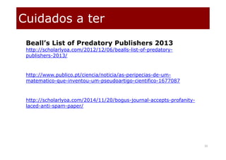 Cuidados a ter
32
Beall’s List of Predatory Publishers 2013
http://scholarlyoa.com/2012/12/06/bealls-list-of-predatory-
publishers-2013/
http://www.publico.pt/ciencia/noticia/as-peripecias-de-um-
matematico-que-inventou-um-pseudoartigo-cientifico-1677087
http://scholarlyoa.com/2014/11/20/bogus-journal-accepts-profanity-
laced-anti-spam-paper/
 