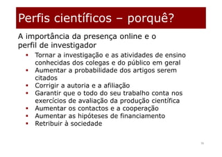 Perfis científicos – porquê?
36
 Tornar a investigação e as atividades de ensino
conhecidas dos colegas e do público em geral
 Aumentar a probabilidade dos artigos serem
citados
 Corrigir a autoria e a afiliação
 Garantir que o todo do seu trabalho conta nos
exercícios de avaliação da produção científica
 Aumentar os contactos e a cooperação
 Aumentar as hipóteses de financiamento
 Retribuir à sociedade
A importância da presença online e o
perfil de investigador
 