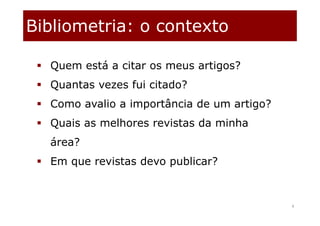 Bibliometria: o contexto
4
 Quem está a citar os meus artigos?
 Quantas vezes fui citado?
 Como avalio a importância de um artigo?
 Quais as melhores revistas da minha
área?
 Em que revistas devo publicar?
 