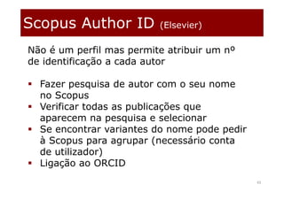 Scopus Author ID (Elsevier)
43
Não é um perfil mas permite atribuir um nº
de identificação a cada autor
 Fazer pesquisa de autor com o seu nome
no Scopus
 Verificar todas as publicações que
aparecem na pesquisa e selecionar
 Se encontrar variantes do nome pode pedir
à Scopus para agrupar (necessário conta
de utilizador)
 Ligação ao ORCID
 