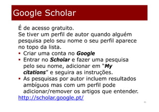 45
É de acesso gratuito.
Se tiver um perfil de autor quando alguém
pesquisa pelo seu nome o seu perfil aparece
no topo da lista.
 Criar uma conta no Google
 Entrar no Scholar e fazer uma pesquisa
pelo seu nome, adicionar em “My
citations” e seguira as instruções.
 As pesquisas por autor incluem resultados
ambíguos mas com um perfil pode
adicionar/remover os artigos que entender.
http://scholar.google.pt/
Google Scholar
 