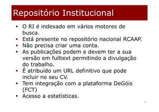 Repositório Institucional
49
 O RI é indexado em vários motores de
busca.
 Está presente no repositório nacional RCAAP.
 Não precisa criar uma conta.
 As publicações podem e devem ter a sua
versão em fulltext permitindo a divulgação
do trabalho.
 É atribuído um URL definitivo que pode
incluir no seu CV.
 Tem integração com a plataforma DeGóis
(FCT)
 Acesso a estatísticas.
 